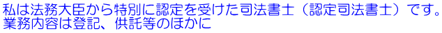 私は法務大臣から特別に認定を受けた司法書士（認定司法書士）です。 業務内容は登記、供託等のほかに